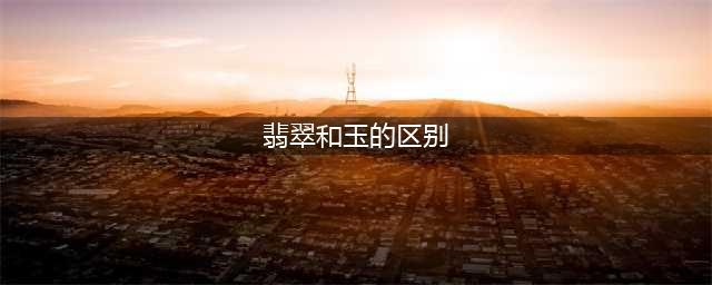 翡翠和玉的区别，你真的分清了吗？(翡翠和玉的区别)