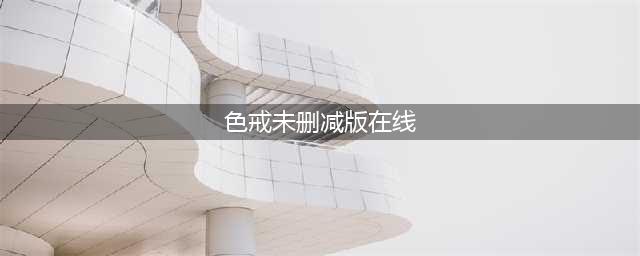 色戒无删减版震撼归来，全球期待已久的经典再现(色戒未删减版在线)