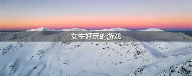 2021女生有什么好玩的游戏 最热门女生有什么好玩的游戏排行榜合集(女生好玩的游戏)