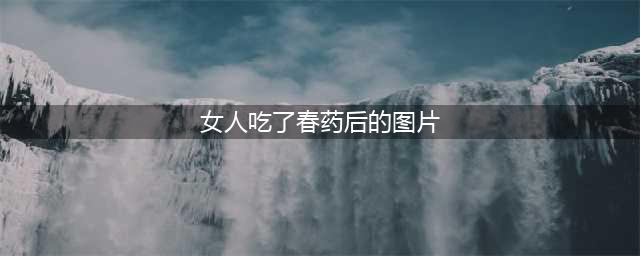 吃“春药”是什么感觉? 来自服用者的真实案例，告诉你真相(女人吃了春药后的图片)
