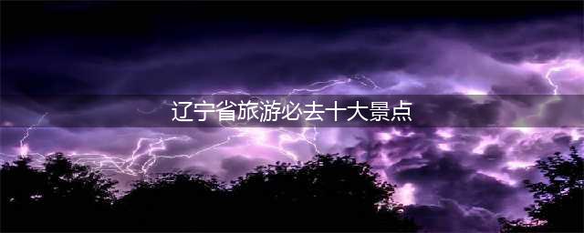 辽宁必玩的10大景区，全部去过，才算真正的玩转辽宁(辽宁省旅游必去十大景点)