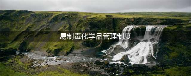 最新发布：易制毒化学品管理条例（2018年9月18日修正）(易制毒化学品管理制度)