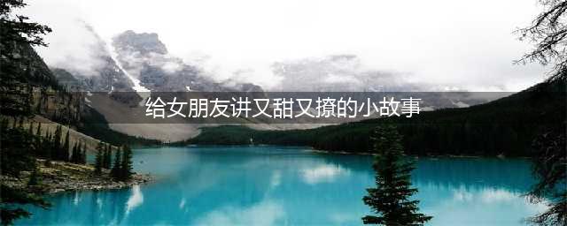 30个哄女朋友的暖心很甜很撩人的睡前小故事(给女朋友讲又甜又撩的小故事)