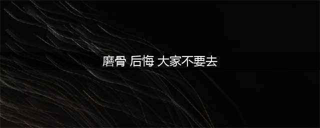 千万不要去磨骨，后悔年轻时磨骨(磨骨 后悔 大家不要去)