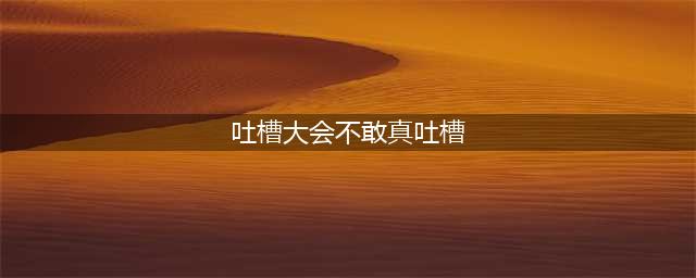 吐槽大会，啥都不敢吐槽的原因，终于找到(吐槽大会不敢真吐槽)
