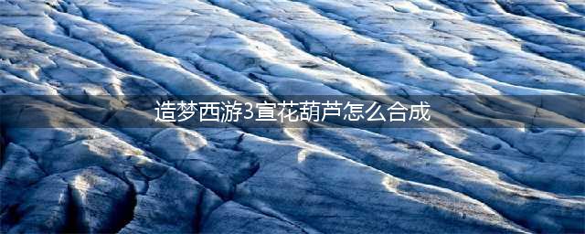 《造梦西游3》宣花葫芦如何获取 获取方法详解(造梦西游3宣花葫芦怎么合成)
