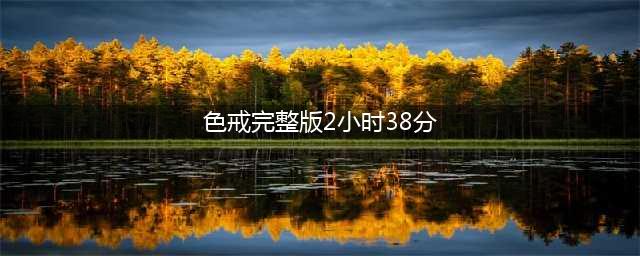色戒未删减版梁朝伟的情色之路与敬业精神(色戒完整版2小时38分)