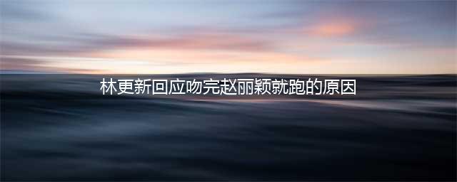 林更新首回应和赵丽颖拍完吻戏捂脸跑：因为紧张(林更新回应吻完赵丽颖就跑的原因)