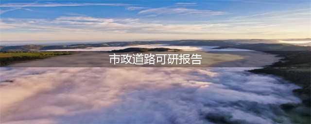市政道路可行性研究报告(市政道路可研报告)