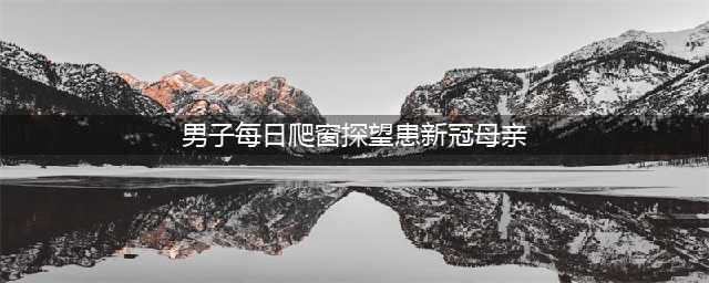 男子每日爬窗探望患新冠母亲，陪她到生命最后一刻(男子每日爬窗探望患新冠母亲)