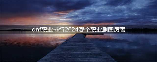 2024地下城与勇士最强职业排行 dnf最强角色是哪个？(dnf职业排行2024哪个职业刷图厉害)