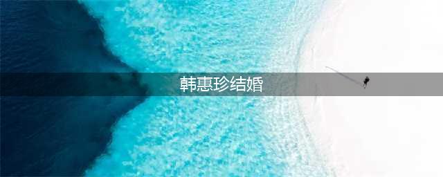 韩惠珍和前男友相恋8年分手，转身嫁给小7岁的韩足老公，育有一孩(韩惠珍结婚)