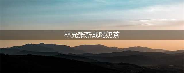 林允张新成喝奶茶 用奶茶减肥可还行 没想到尴尬了(林允张新成喝奶茶)
