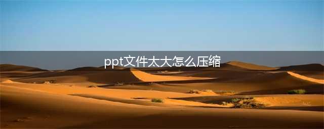PPT文件太大怎么办？教你几种压缩方法，实用又简单(ppt文件太大怎么压缩)