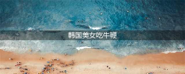 ▶韩国美女表演生吃牛鞭，表情销魂，画面太美我不敢看！(韩国美女吃牛鞭)