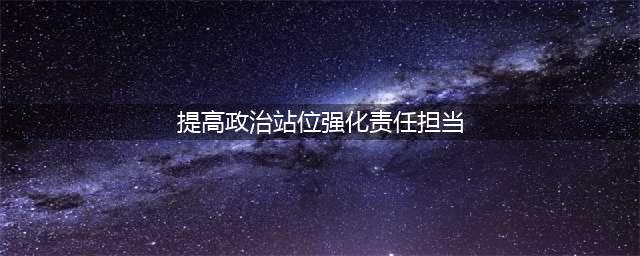 提高政治站位，强化责任担当(提高政治站位强化责任担当)
