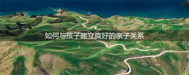 浅谈如何建立良好的亲子关系(如何与孩子建立良好的亲子关系)
