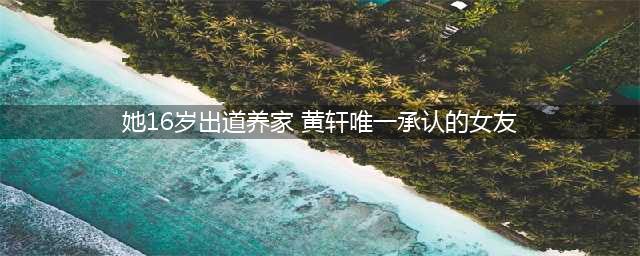 李倩她16岁出道养家 是目前为止黄轩唯一承认的女友(她16岁出道养家 黄轩唯一承认的女友)